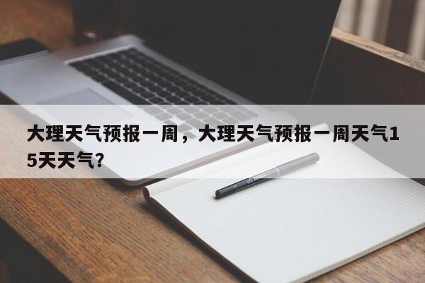 大理天气预报一周，大理天气预报一周天气15天天气？-第1张图片