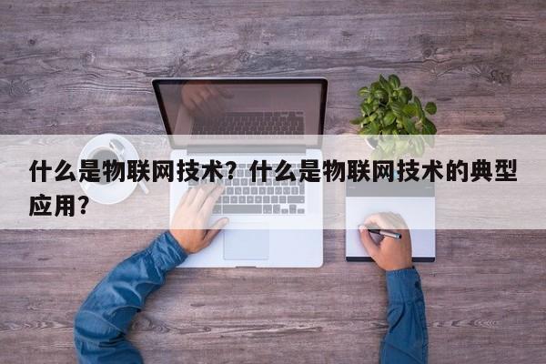 什么是物联网技术？什么是物联网技术的典型应用？-第1张图片