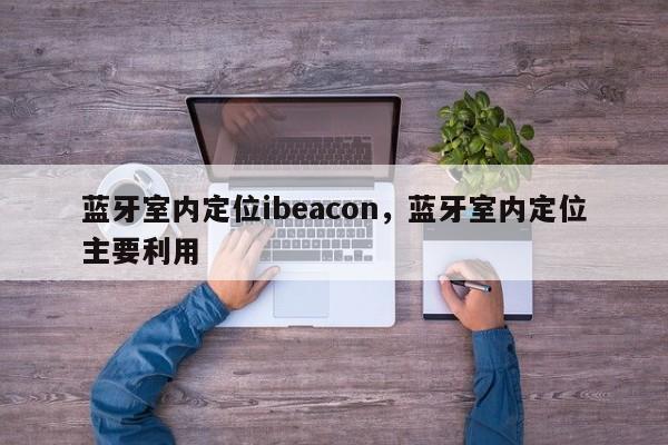 蓝牙室内定位ibeacon，蓝牙室内定位主要利用-第1张图片