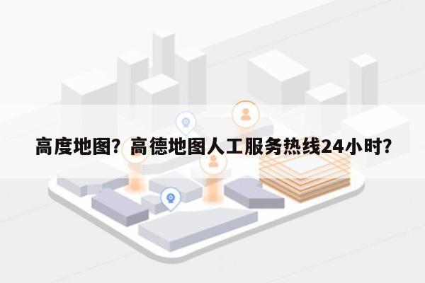 高度地图？高德地图人工服务热线24小时？-第1张图片