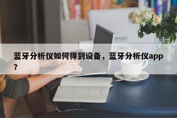 蓝牙分析仪如何得到设备，蓝牙分析仪app？-第1张图片