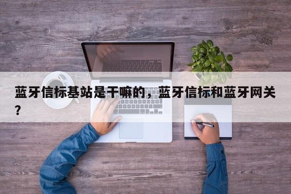 蓝牙信标基站是干嘛的，蓝牙信标和蓝牙网关？-第1张图片