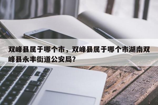 双峰县属于哪个市，双峰县属于哪个市湖南双峰县永丰街道公安局？-第1张图片