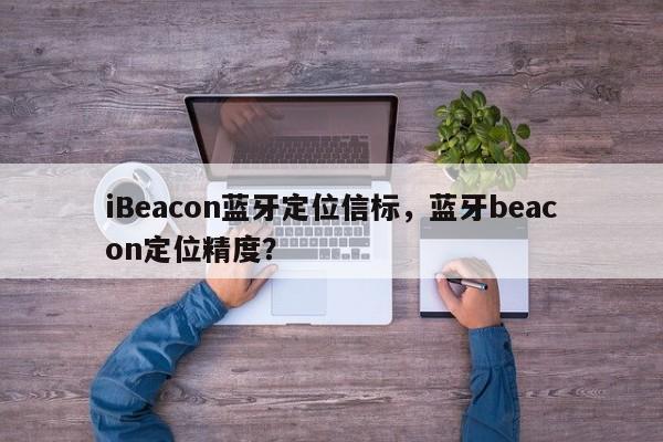 iBeacon蓝牙定位信标，蓝牙beacon定位精度？-第1张图片