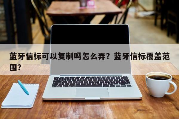 蓝牙信标可以复制吗怎么弄？蓝牙信标覆盖范围？-第1张图片