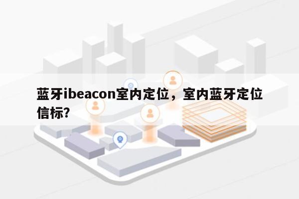 蓝牙ibeacon室内定位，室内蓝牙定位信标？-第1张图片