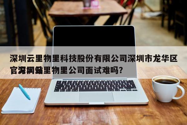 深圳云里物里科技股份有限公司深圳市龙华区官方网站
，深圳云里物里公司面试难吗？-第1张图片