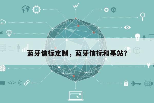 蓝牙信标定制，蓝牙信标和基站？-第1张图片