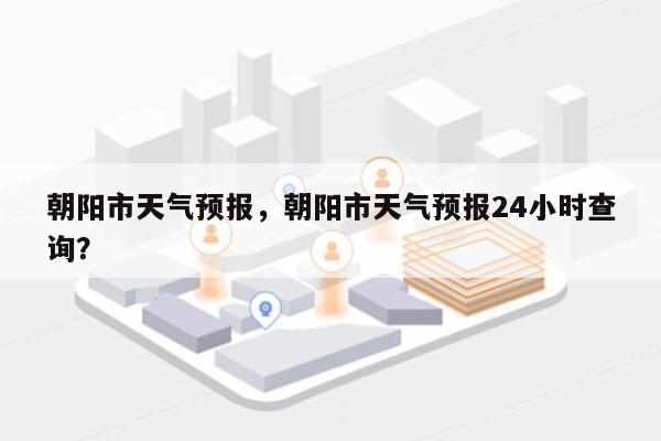 朝阳市天气预报，朝阳市天气预报24小时查询？-第1张图片