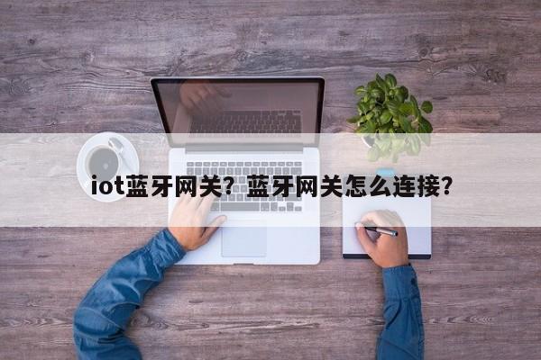 iot蓝牙网关？蓝牙网关怎么连接？-第1张图片