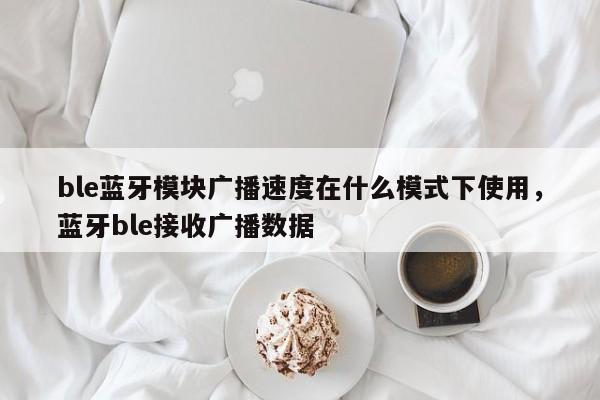 ble蓝牙模块广播速度在什么模式下使用，蓝牙ble接收广播数据-第1张图片