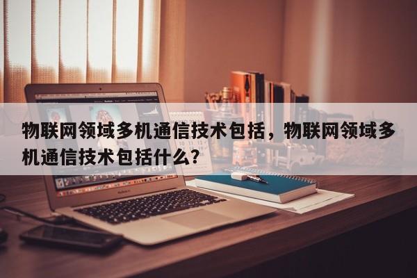 物联网领域多机通信技术包括，物联网领域多机通信技术包括什么？-第1张图片