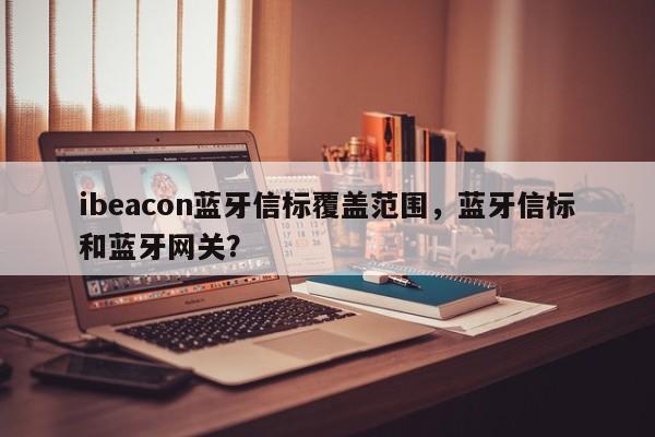 ibeacon蓝牙信标覆盖范围，蓝牙信标和蓝牙网关？-第1张图片