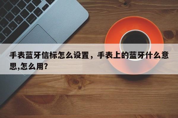 手表蓝牙信标怎么设置，手表上的蓝牙什么意思,怎么用？-第1张图片