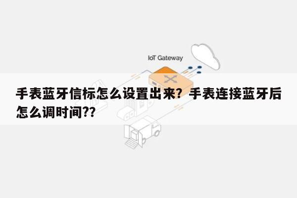 手表蓝牙信标怎么设置出来？手表连接蓝牙后怎么调时间?？-第1张图片