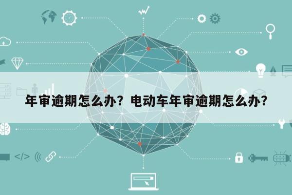 年审逾期怎么办？电动车年审逾期怎么办？-第1张图片