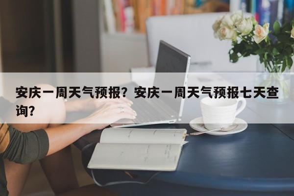 安庆一周天气预报？安庆一周天气预报七天查询？-第1张图片