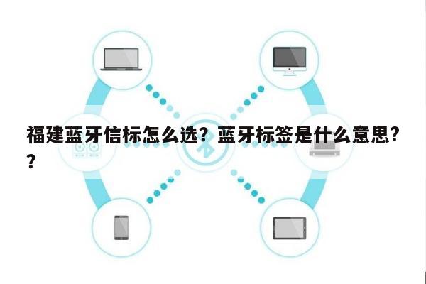 福建蓝牙信标怎么选？蓝牙标签是什么意思?？-第1张图片