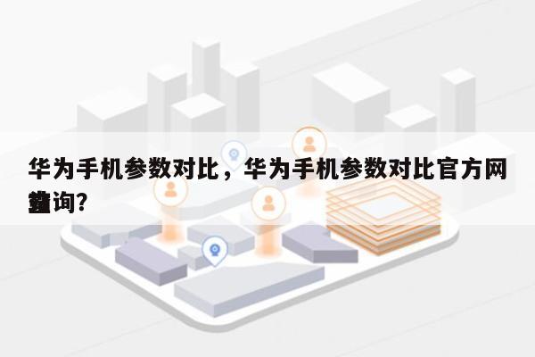 华为手机参数对比，华为手机参数对比官方网站
查询？-第1张图片