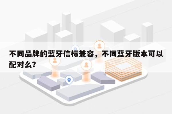 不同品牌的蓝牙信标兼容，不同蓝牙版本可以配对么？-第1张图片