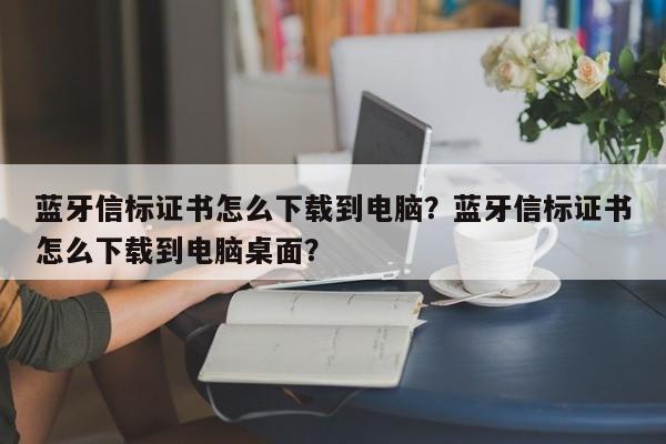 蓝牙信标证书怎么下载到电脑？蓝牙信标证书怎么下载到电脑桌面？-第1张图片