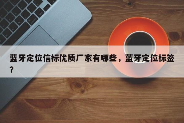 蓝牙定位信标优质厂家有哪些，蓝牙定位标签？-第1张图片