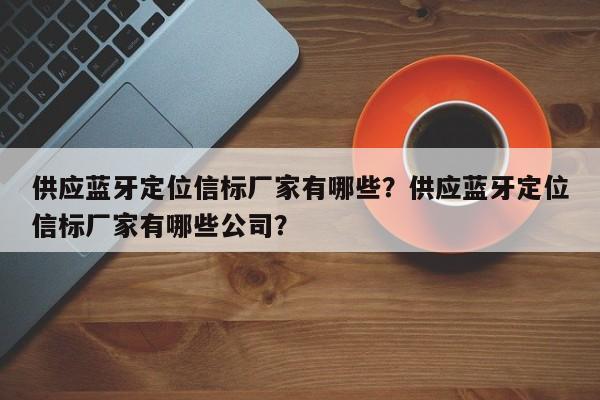 供应蓝牙定位信标厂家有哪些？供应蓝牙定位信标厂家有哪些公司？-第1张图片