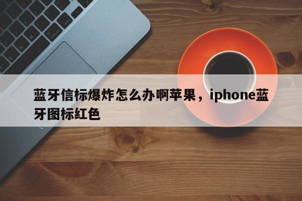 蓝牙信标爆炸怎么办啊苹果，iphone蓝牙图标红色-第1张图片