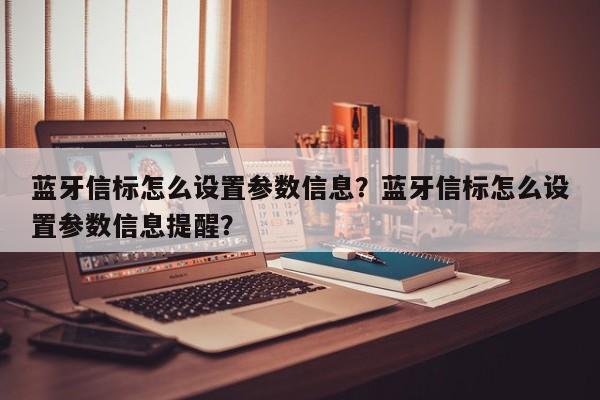 蓝牙信标怎么设置参数信息？蓝牙信标怎么设置参数信息提醒？-第1张图片