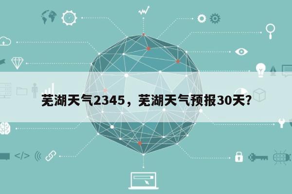 芜湖天气2345，芜湖天气预报30天？-第1张图片