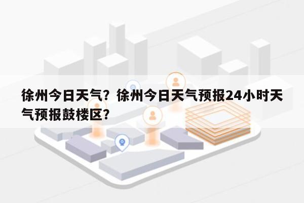 徐州今日天气？徐州今日天气预报24小时天气预报鼓楼区？-第1张图片