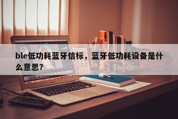 ble低功耗蓝牙信标，蓝牙低功耗设备是什么意思？-第1张图片