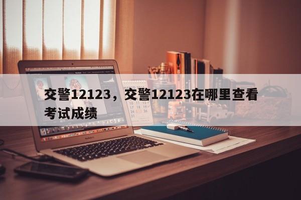 交警12123，交警12123在哪里查看考试成绩-第1张图片