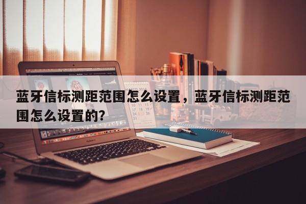 蓝牙信标测距范围怎么设置，蓝牙信标测距范围怎么设置的？-第1张图片