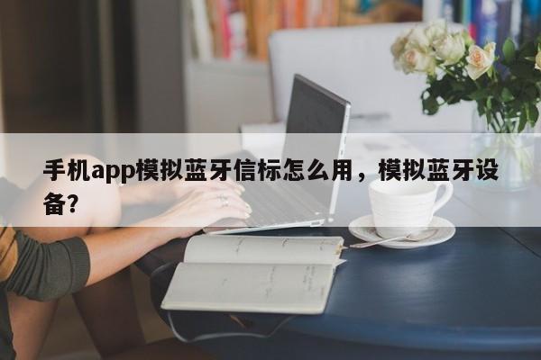 手机app模拟蓝牙信标怎么用，模拟蓝牙设备？-第1张图片