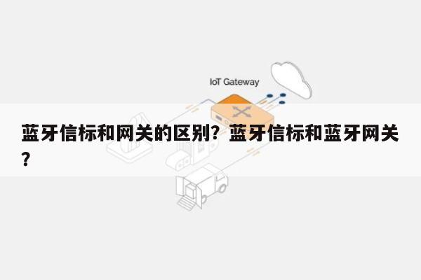 蓝牙信标和网关的区别？蓝牙信标和蓝牙网关？-第1张图片