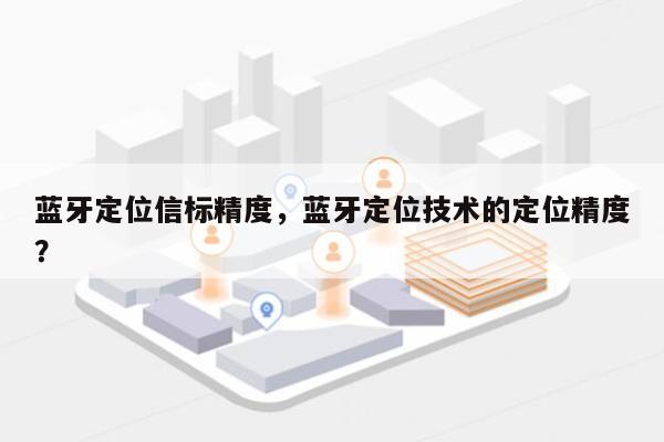 蓝牙定位信标精度，蓝牙定位技术的定位精度？-第1张图片