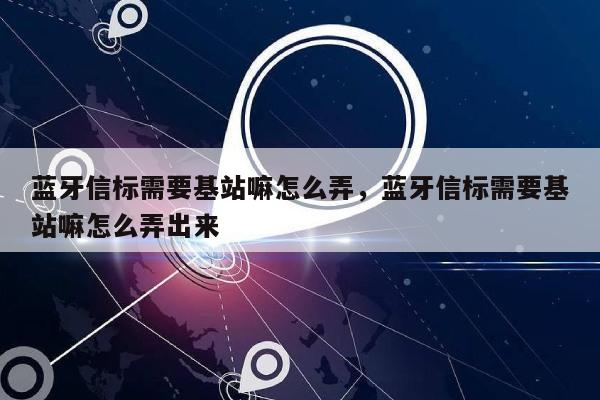 蓝牙信标需要基站嘛怎么弄，蓝牙信标需要基站嘛怎么弄出来-第1张图片