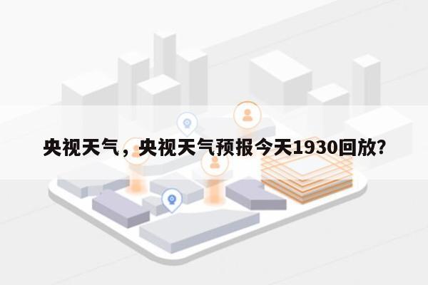 央视天气，央视天气预报今天1930回放？-第1张图片