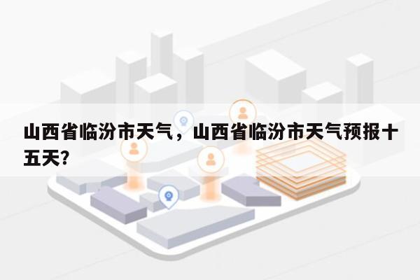 山西省临汾市天气，山西省临汾市天气预报十五天？-第1张图片