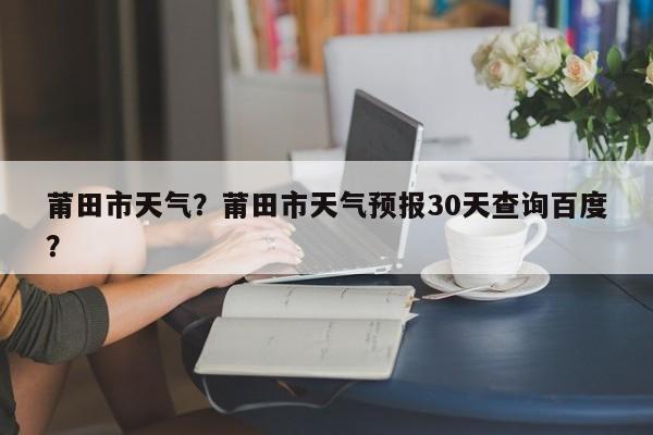 莆田市天气？莆田市天气预报30天查询百度？-第1张图片