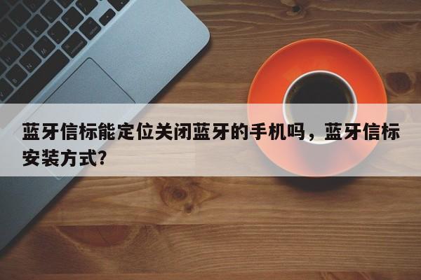 蓝牙信标能定位关闭蓝牙的手机吗，蓝牙信标安装方式？-第1张图片