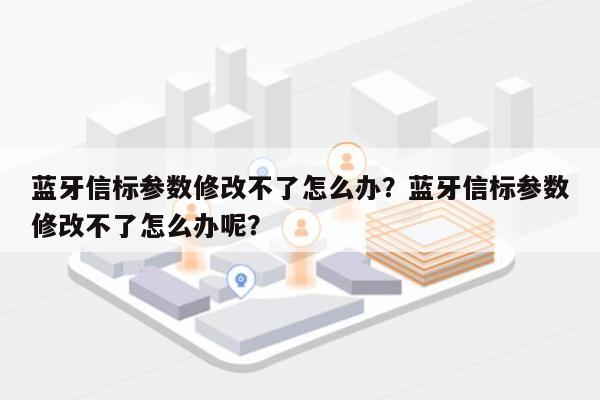 蓝牙信标参数修改不了怎么办？蓝牙信标参数修改不了怎么办呢？-第1张图片