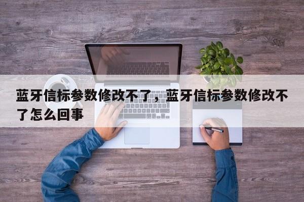 蓝牙信标参数修改不了，蓝牙信标参数修改不了怎么回事-第1张图片