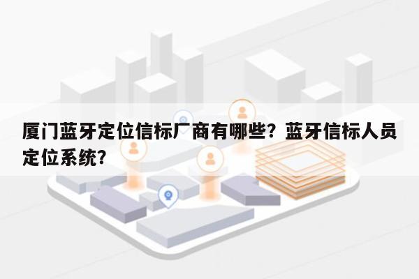 厦门蓝牙定位信标厂商有哪些？蓝牙信标人员定位系统？-第1张图片