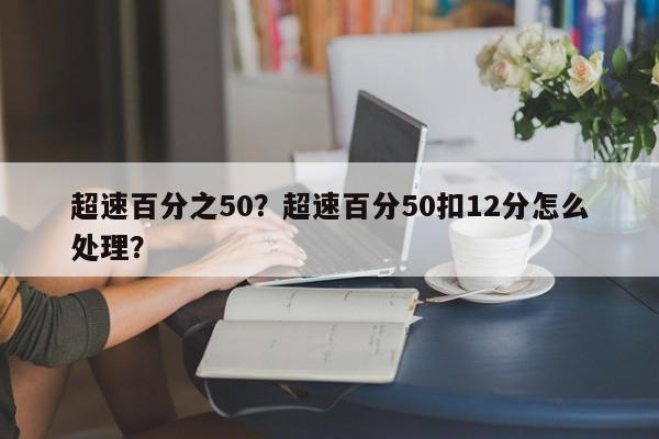 超速百分之50？超速百分50扣12分怎么处理？-第1张图片