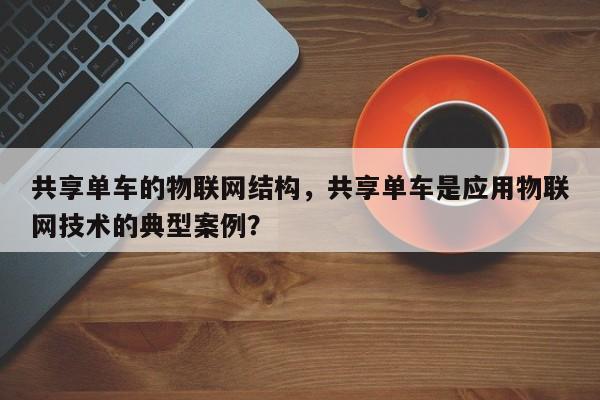 共享单车的物联网结构，共享单车是应用物联网技术的典型案例？-第1张图片