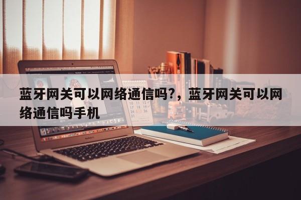 蓝牙网关可以网络通信吗?，蓝牙网关可以网络通信吗手机-第1张图片