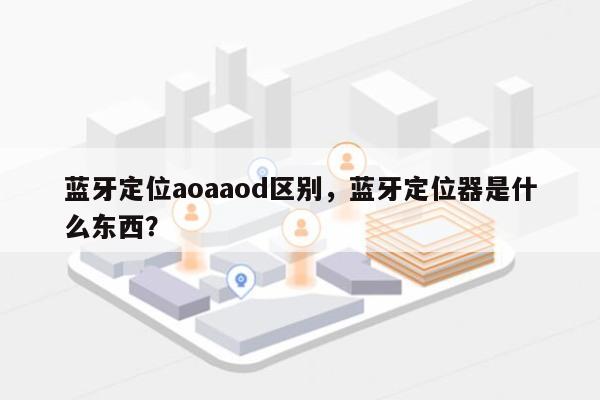 蓝牙定位aoaaod区别，蓝牙定位器是什么东西？-第1张图片