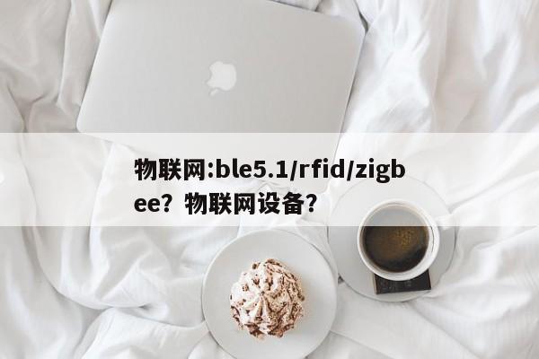 物联网:ble5.1/rfid/zigbee？物联网设备？-第1张图片